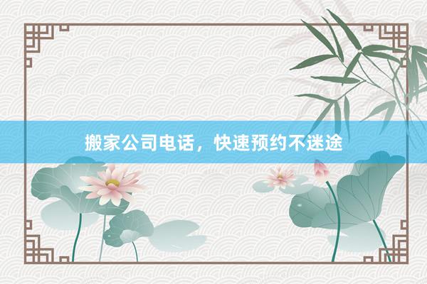 搬家公司电话，快速预约不迷途