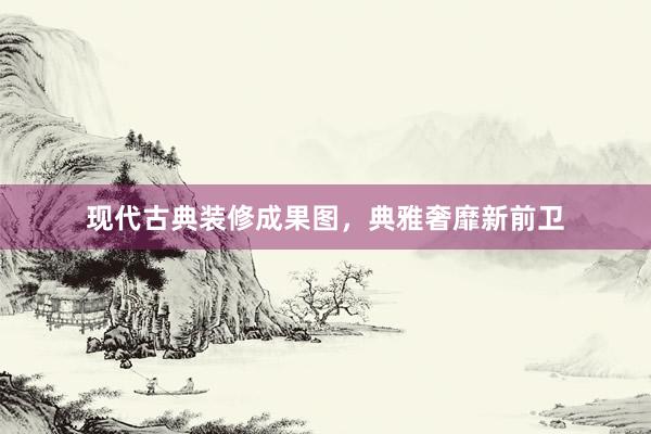 现代古典装修成果图，典雅奢靡新前卫