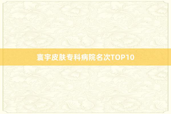 寰宇皮肤专科病院名次TOP10